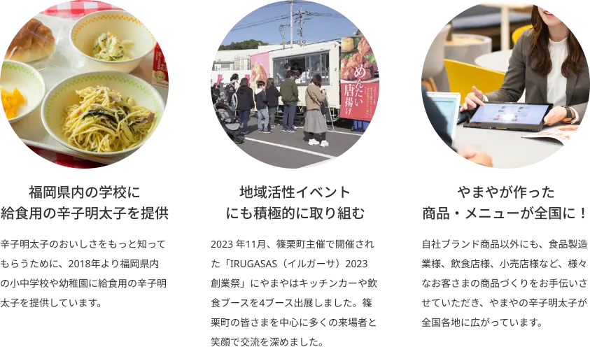 福岡県内の学校に給食用の明太子を提供 辛子明太子のおいしさをもっと知ってもらうために、2018年より福岡県内の小中学校や幼稚園に給食用の辛子明太子を提供しています。地域活性イベントにも積極的に取り組む 2023 年11月、篠栗町主催で開催された「IRUGASAS（イルガーサ）2023 創業祭」にやまやはキッチンカーや飲食ブースを4ブース出展しました。篠栗町の皆さまを中心に多くの来場者と笑顔で交流を深めました。 やまやが作った商品・メニューが全国に！ 自社ブランド商品以外にも、食品製造業様、飲食店様、小売店様など、様々なお客さまの商品づくりをお手伝いさせていただき、やまやの明太子が全国各地に広がっています。
